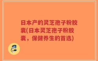 日本产的灵芝孢子粉胶囊(日本灵芝孢子粉胶囊，保健养生的首选)