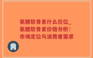 氨糖软骨素什么价位_氨糖软骨素价格分析：市场定位与消费者需求