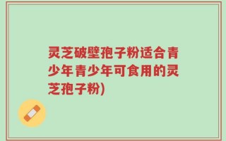 灵芝破壁孢子粉适合青少年青少年可食用的灵芝孢子粉)