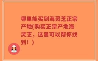 哪里能买到海灵芝正宗产地(购买正宗产地海灵芝，这里可以帮你找到！)