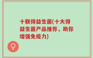 十联得益生菌(十大得益生菌产品推荐，助你增强免疫力)