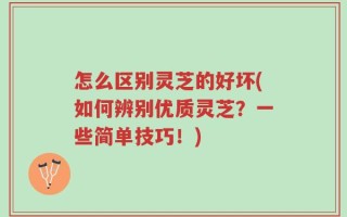 怎么区别灵芝的好坏(如何辨别优质灵芝？一些简单技巧！)