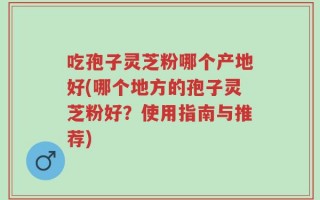 吃孢子灵芝粉哪个产地好(哪个地方的孢子灵芝粉好？使用指南与推荐)