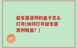 益生菌滴剂的盖子怎么打开(如何打开益生菌滴剂瓶盖？)