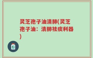灵芝孢子油清肺(灵芝孢子油：清肺祛痰利器)