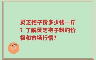 灵芝袍子粉多少钱一斤？了解灵芝袍子粉的价格和市场行情？