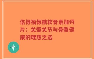 倍得福氨糖软骨素加钙片：关爱关节与骨骼健康的理想之选