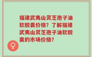 福建武夷山灵芝孢子油软胶囊价格？了解福建武夷山灵芝孢子油软胶囊的市场价格？
