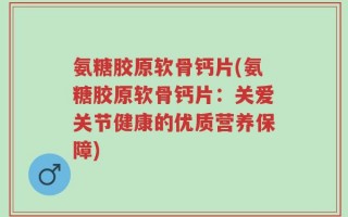 氨糖胶原软骨钙片(氨糖胶原软骨钙片：关爱关节健康的优质营养保障)