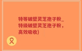 特等破壁灵芝孢子粉_特级破壁灵芝孢子粉，高效吸收)