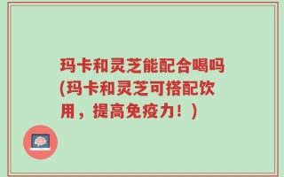 玛卡和灵芝能配合喝吗(玛卡和灵芝可搭配饮用，提高免疫力！)