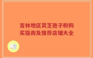 吉林地区灵芝孢子粉购买指南及推荐店铺大全