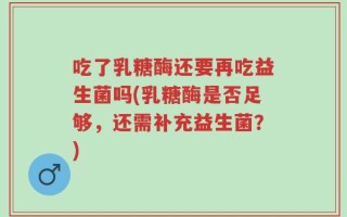 吃了乳糖酶还要再吃益生菌吗(乳糖酶是否足够，还需补充益生菌？)