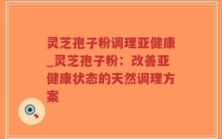 灵芝孢子粉调理亚健康_灵芝孢子粉：改善亚健康状态的天然调理方案