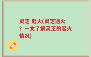 灵芝 起火(灵芝遇火？一文了解灵芝的起火情况)