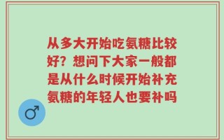 从多大开始吃氨糖比较好？想问下大家一般都是从什么时候开始补充氨糖的年轻人也要补吗