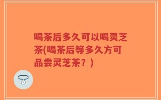 喝茶后多久可以喝灵芝茶(喝茶后等多久方可品尝灵芝茶？)