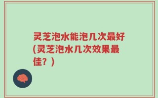 灵芝泡水能泡几次最好(灵芝泡水几次效果最佳？)
