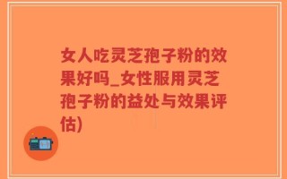 女人吃灵芝孢子粉的效果好吗_女性服用灵芝孢子粉的益处与效果评估)