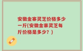 安徽金寨灵芝价格多少一斤(安徽金寨灵芝每斤价格是多少？)