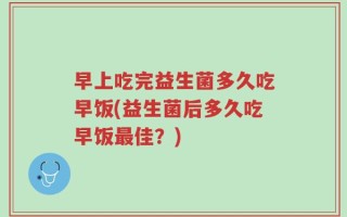 早上吃完益生菌多久吃早饭(益生菌后多久吃早饭最佳？)