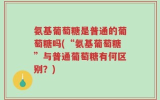 氨基葡萄糖是普通的葡萄糖吗(“氨基葡萄糖”与普通葡萄糖有何区别？)