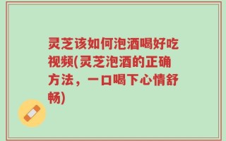 灵芝该如何泡酒喝好吃视频(灵芝泡酒的正确方法，一口喝下心情舒畅)