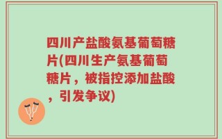 四川产盐酸氨基葡萄糖片(四川生产氨基葡萄糖片，被指控添加盐酸，引发争议)