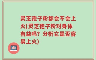 灵芝孢子粉都会不会上火(灵芝孢子粉对身体有益吗？分析它是否容易上火)
