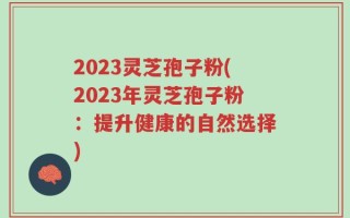 2023灵芝孢子粉(2023年灵芝孢子粉：提升健康的自然选择)
