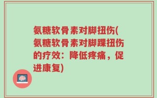氨糖软骨素对脚扭伤(氨糖软骨素对脚踝扭伤的疗效：降低疼痛，促进康复)
