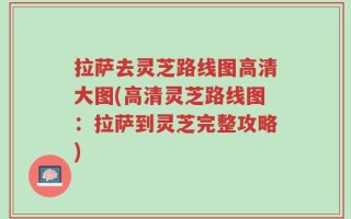 拉萨去灵芝路线图高清大图(高清灵芝路线图：拉萨到灵芝完整攻略)