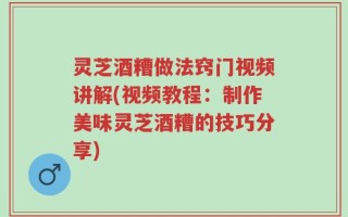 灵芝酒糟做法窍门视频讲解(视频教程：制作美味灵芝酒糟的技巧分享)