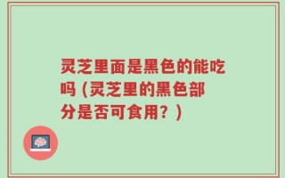 灵芝里面是黑色的能吃吗 (灵芝里的黑色部分是否可食用？)