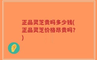 正品灵芝贵吗多少钱(正品灵芝价格昂贵吗？)