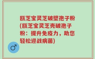 瓯芝宝灵芝破壁孢子粉(瓯芝宝灵芝壳破孢子粉：提升免疫力，助您轻松迎战病菌)