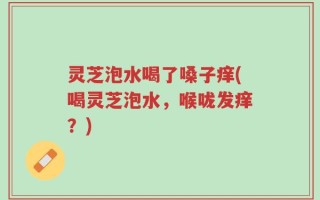 灵芝泡水喝了嗓子痒(喝灵芝泡水，喉咙发痒？)