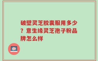 破壁灵芝胶囊服用多少？意生缘灵芝孢子粉品牌怎么样