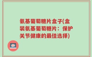 氨基葡萄糖片盒子(盒装氨基葡萄糖片：保护关节健康的最佳选择)