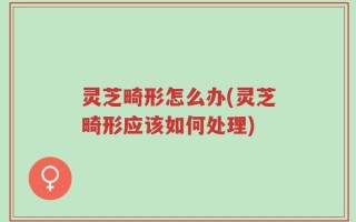 灵芝畸形怎么办(灵芝畸形应该如何处理)
