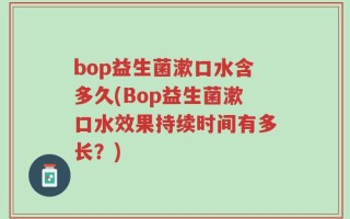 bop益生菌漱口水含多久(Bop益生菌漱口水效果持续时间有多长？)