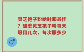 灵芝孢子粉啥时服最佳？破壁灵芝孢子粉每天服用几次，每次服多少