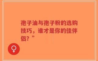 孢子油与孢子粉的选购技巧，谁才是你的佳伴侣？”