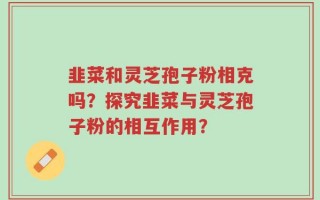 韭菜和灵芝孢子粉相克吗？探究韭菜与灵芝孢子粉的相互作用？