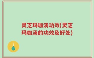 灵芝玛咖汤功效(灵芝玛咖汤的功效及好处)