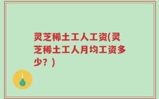 灵芝稀土工人工资(灵芝稀土工人月均工资多少？)