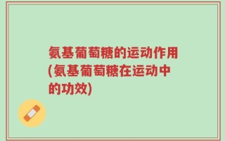 氨基葡萄糖的运动作用(氨基葡萄糖在运动中的功效)