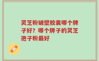 灵芝粉破壁胶囊哪个牌子好？哪个牌子的灵芝孢子粉最好