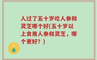 人过了五十岁吃人参和灵芝哪个好(五十岁以上食用人参和灵芝，哪个更好？)