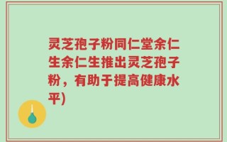 灵芝孢子粉同仁堂余仁生余仁生推出灵芝孢子粉，有助于提高健康水平)